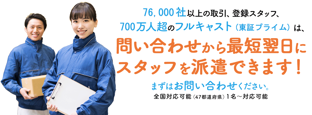 76,000社以上の取引 登録スタッフ700万人超 フルキャスト（東証プライム） 問い合わせから最短翌日でスタッフ派遣 全国・1名～対応可能